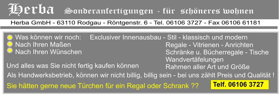 von einer fachlichen Beratung ber Heizkrperverkleidungen Herba GmbH - 63110 Rodgau - Rntgenstr. 6 - Tel. 06106 3727 - Fax 06106 61181 Herba   Sonderanfertigungen - fr  schneres wohnen   Exclusiver Innenausbau - Stil - klassisch und modern  Als Handwerksbetrieb, knnen wir nicht billig, billig sein - bei uns zhlt Preis und Qualitt ! Und alles was Sie nicht fertig kaufen knnen Regale - Vitrienen - Anrichten Schrnke u. Bcherregale - Tische Wandvertfelungen Rahmen aller Art und Gre   Was knnen wir noch:  Nach Ihren Maen Nach Ihren Wnschen Sie htten gerne neue Trchen fr ein Regal oder Schrank ??              Telf. 06106 3727