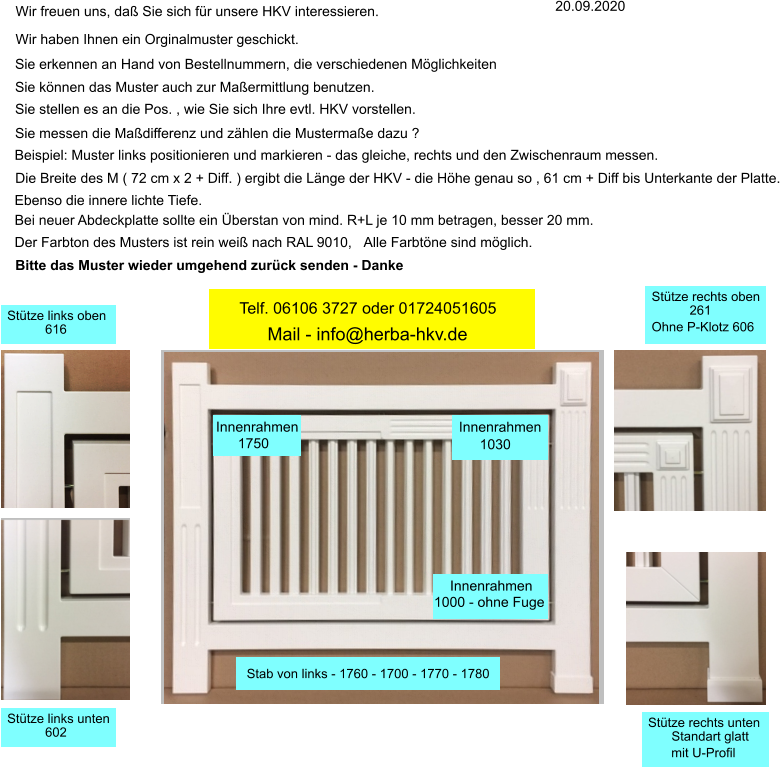 Wir haben Ihnen ein Orginalmuster geschickt. 20.09.2020   Sie erkennen an Hand von Bestellnummern, die verschiedenen Mglichkeiten Sie knnen das Muster auch zur Maermittlung benutzen. Sie stellen es an die Pos. , wie Sie sich Ihre evtl. HKV vorstellen. Sie messen die Madifferenz und zhlen die Mustermae dazu ? Beispiel: Muster links positionieren und markieren - das gleiche, rechts und den Zwischenraum messen. Die Breite des M ( 72 cm x 2 + Diff. ) ergibt die Lnge der HKV - die Hhe genau so , 61 cm + Diff bis Unterkante der Platte. Ebenso die innere lichte Tiefe. Wir freuen uns, da Sie sich fr unsere HKV interessieren. Bei neuer Abdeckplatte sollte ein berstan von mind. R+L je 10 mm betragen, besser 20 mm. Der Farbton des Musters ist rein wei nach RAL 9010, Alle Farbtne sind mglich. Bitte das Muster wieder umgehend zurck senden - Danke Innenrahmen 1000 - ohne Fuge 1030 Innenrahmen Innenrahmen 1750 Stab von links - 1760 - 1700 - 1770 - 1780 Sttze links unten 602 Sttze links oben 616 Sttze rechts unten Standart glatt mit U-Profil Sttze rechts oben 261 Ohne P-Klotz 606 Mail - info@herba-hkv.de Telf. 06106 3727 oder 01724051605