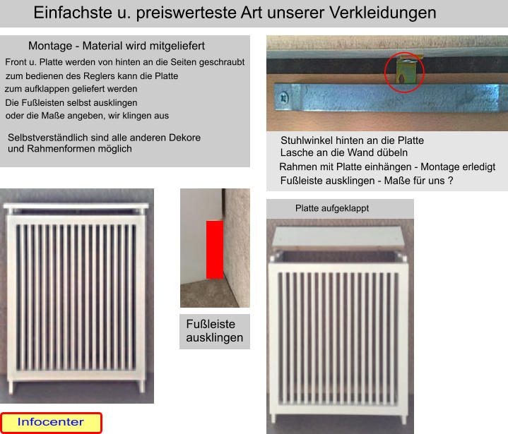 Stuhlwinkel hinten an die Platte Lasche an die Wand dbeln Rahmen mit Platte einhngen - Montage erledigt Fuleiste ausklingen - Mae fr uns ? Montage - Material wird mitgeliefert Front u. Platte werden von hinten an die Seiten geschraubt zum bedienen des Reglers kann die Platte  zum aufklappen geliefert werden Die Fuleisten selbst ausklingen oder die Mae angeben, wir klingen aus Einfachste u. preiswerteste Art unserer Verkleidungen Platte aufgeklappt Fuleiste ausklingen Infocenter Selbstverstndlich sind alle anderen Dekore und Rahmenformen mglich