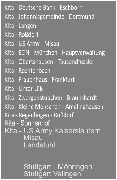 Kita - Deutsche Bank - Eschborn Kita - Johannisgemeinde - Dortmund Kita - Langen Kita - Rodorf Kita - US Army - Misau Kita - EON - Mnchen - Hauptverwaltung Kita - Obertshausen - Tausendfssler Kita - Rechtenbach Kita - Frauenhaus - Frankfurt Kita - Unter L Kita - Zwergenstbchen - Braunshardt Kita - Kleine Menschen - Amelinghausen Kita - Regenbogen - Rodorf Kita - Sonnenhof Kita - US Army Kaiserslautern Misau Stuttgart Veiingen Stuttgart  Mhringen Landstuhl