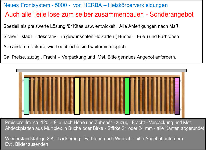 Neues Frontsystem   -   5000  -     von HERBA     Heizkrperverkleidungen        Speziell als preiswerte Lsung fr Kitas usw. entwickelt.  Alle Anfertigungen nach Ma   Sicher     stabil     dekorativ     in gewnschten Holzarten ( Buche     Erle ) und Farbtnen     Alle anderen Dekore, wie Lochbleche sind weiterhin mglich   Ca. Preise, zuzgl. Fracht     Verpackung und  Mst. Bitte genaues Angebot anfordern.   Preis pro lfm. ca. 120.--  je nach Hhe und Zubehr - zuzgl. Fracht - Verpackung und Mst. Abdeckplatten aus Multiplex in Buche oder Birke - Strke 21 oder 24 mm - alle Kanten abgerundet  Wiederstandsfhige 2 K - Lackierung - Farbtne nach Wunsch - bitte Angebot anfordern -  Evtl. Bilder zusenden Auch alle Teile lose zum selber zusammenbauen - Sonderangebot