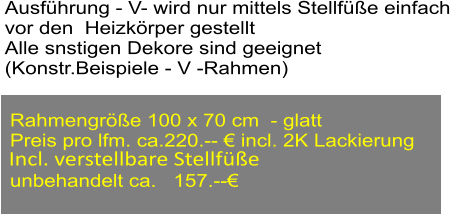 Ausfhrung - V- wird nur mittels Stellfe einfach vor den  Heizkrper gestellt Alle snstigen Dekore sind geeignet (Konstr.Beispiele - V -Rahmen) Rahmengre 100 x 70 cm  - glatt Preis pro lfm. ca.220.--  incl. 2K Lackierung  unbehandelt ca.   157.--  Incl. verstellbare Stellfe