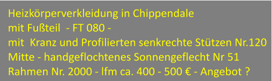 Heizkörperverkleidung in Chippendale  mit Fußteil  - FT 080 - mit  Kranz und Profilierten senkrechte Stützen Nr.120 Mitte - handgeflochtenes Sonnengeflecht Nr 51 Rahmen Nr. 2000 - lfm ca. 400 - 500 € - Angebot ?
