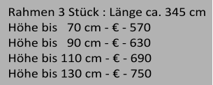 Rahmen 3 Stck : Lnge ca. 345 cm   Hhe bis   70 cm -  - 420 Hhe bis   90 cm -  - 480 Hhe bis 110 cm -  - 540 Hhe bis 130 cm -  - 600  Rahmen 3 Stck : Lnge ca. 345 cm   Hhe bis   70 cm -  - 570 Hhe bis   90 cm -  - 630 Hhe bis 110 cm -  - 690 Hhe bis 130 cm -  - 750