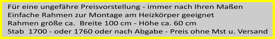 Fr eine ungefhre Preisvorstellung - immer nach Ihren Maen  Einfache Rahmen zur Montage am Heizkrper geeignet Rahmen gre ca.  Breite 100 cm - Hhe ca. 60 cm Stab  1700 - oder 1760 oder nach Abgabe - Preis ohne Mst u. Versand