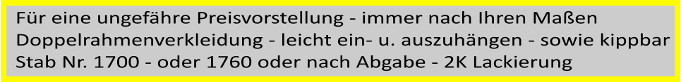 Fr eine ungefhre Preisvorstellung - immer nach Ihren Maen  Doppelrahmenverkleidung - leicht ein- u. auszuhngen - sowie kippbar Stab Nr. 1700 - oder 1760 oder nach Abgabe - 2K Lackierung