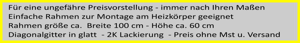 Fr eine ungefhre Preisvorstellung - immer nach Ihren Maen  Einfache Rahmen zur Montage am Heizkrper geeignet Rahmen gre ca.  Breite 100 cm - Hhe ca. 60 cm Diagonalgitter in glatt  - 2K Lackierung  - Preis ohne Mst u. Versand