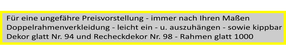 Fr eine ungefhre Preisvorstellung - immer nach Ihren Maen  Doppelrahmenverkleidung - leicht ein - u. auszuhngen - sowie kippbar Dekor glatt Nr. 94 und Recheckdekor Nr. 98 - Rahmen glatt 1000