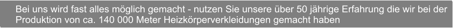 Bei uns wird fast alles mglich gemacht - nutzen Sie unsere ber 50 jhrige Erfahrung die wir bei der Produktion von ca. 140 000 Meter Heizkrperverkleidungen gemacht haben  Bei uns wird fast alles mglich gemacht - nutzen Sie unsere ber 50 jhrige Erfahrung die wir bei der Produktion von ca. 140 000 Meter Heizkrperverkleidungen gemacht haben