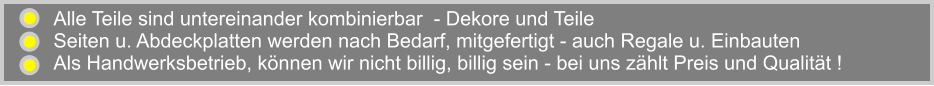 Alle Teile sind untereinander kombinierbar  - Dekore und Teile Seiten u. Abdeckplatten werden nach Bedarf, mitgefertigt - auch Regale u. Einbauten Als Handwerksbetrieb, knnen wir nicht billig, billig sein - bei uns zhlt Preis und Qualitt !