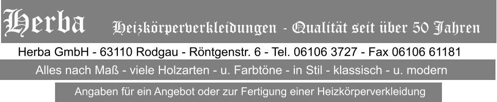 Herba GmbH - 63110 Rodgau - Rntgenstr. 6 - Tel. 06106 3727 - Fax 06106 61181 Alles nach Ma - viele Holzarten - u. Farbtne - in Stil - klassisch - u. modern Herba   Heizkrperverkleidungen - Qualitt seit ber 50 Jahren Angaben fr ein Angebot oder zur Fertigung einer Heizkrperverkleidung