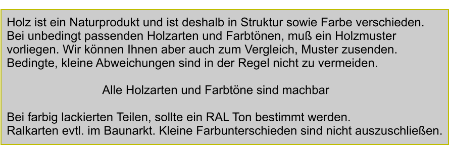 Holzarten in natur und gebeizt Aframosia Holz ist ein Naturprodukt und ist deshalb in Struktur sowie Farbe verschieden. Bei unbedingt passenden Holzarten und Farbtnen, mu ein Holzmuster  vorliegen. Wir knnen Ihnen aber auch zum Vergleich, Muster zusenden. Bedingte, kleine Abweichungen sind in der Regel nicht zu vermeiden.   Alle Holzarten und Farbtne sind machbar  Bei farbig lackierten Teilen, sollte ein RAL Ton bestimmt werden. Ralkarten evtl. im Baunarkt. Kleine Farbunterschieden sind nicht auszuschlieen.