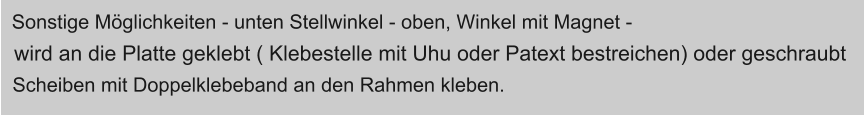 Sonstige Mglichkeiten - unten Stellwinkel - oben, Winkel mit Magnet -  wird an die Platte geklebt ( Klebestelle mit Uhu oder Patext bestreichen) oder geschraubt  Scheiben mit Doppelklebeband an den Rahmen kleben.