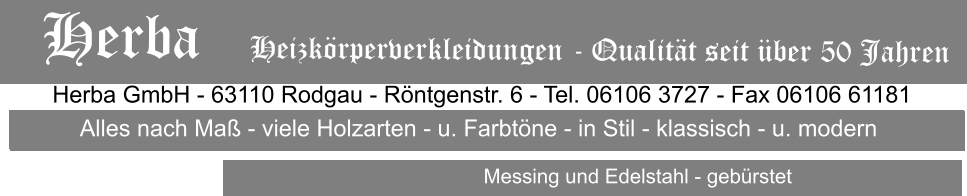 Herba GmbH - 63110 Rodgau - Rntgenstr. 6 - Tel. 06106 3727 - Fax 06106 61181 Alles nach Ma - viele Holzarten - u. Farbtne - in Stil - klassisch - u. modern                           Messing und Edelstahl - gebrstet Herba   Heizkrperverkleidungen - Qualitt seit ber 50 Jahren Alles nach Ma - viele Holzarten - u. Farbtne - in Stil - klassisch - u. modern                           Messing und Edelstahl - gebrstet