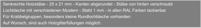 Senkrechte Holzstbe - 25 x 21 mm - Kanten abgerundet - Stbe von hinten verschraubt Lochbleche mit verschiedenen Mustern - Stahl 1 mm - in allen RAL Farben lackierbar Fr Krabbelgruppen, besonders kleine Rundlochbleche vorhanden Auf Wunsch, sind auch Holzgitterfllungen mglich.