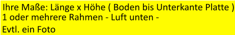 Ihre Mae: Lnge x Hhe ( Boden bis Unterkante Platte ) 1 oder mehrere Rahmen - Luft unten -  Evtl. ein Foto