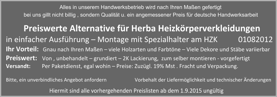 Preiswerte Alternative fr Herba Heizkrperverkleidungen  in einfacher Ausfhrung  Montage mit Spezialhalter am HZK 	       01082012 Ihr Vorteil:   Gnau nach Ihren Maen  viele Holzarten und Farbtne  Viele Dekore und Stbe variierbar Preiswert:	 Von , unbehandelt  grundiert  2K Lackierung,  zum selber montieren - vorgefertigt Versandt:	 Per Paketdienst, egal wohin  Preise: Zuzgl. 19% Mst . Fracht und Verpackung.   Bitte, ein unverbindliches Angebot anfordern		           Vorbehalt der Liefermglichkeit und technischer nderungen Hiermit sind alle vorhergehenden Preislisten ab dem 1.9.2015 ungltig                  Alles in unserem Handwerksbetrieb wird nach Ihren Maen gefertigt  bei uns gillt nicht billig , sondern Qualitt u. ein angemessener Preis fr deutsche Handwerksarbeit