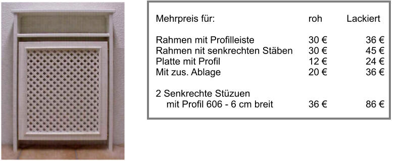 Mehrpreis fr:					roh		Lackiert  Rahmen mit Profilleiste			30 			36 		 Rahmen nit senkrechten Stben	30 			45  Platte mit Profil					12 			24  Mit zus. Ablage					20 			36   2 Senkrechte Stzuen      mit Profil 606 - 6 cm breit    		36 			86 