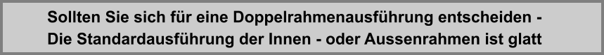 Die Standardausfhrung der Innen - oder Aussenrahmen ist glatt Sollten Sie sich fr eine Doppelrahmenausfhrung entscheiden -