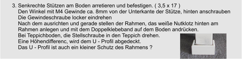 3. Senkrechte Sttzen am Boden arretieren und befestigen. ( 3,5 x 17 )     Den Winkel mit M4 Gewinde ca. 8mm von der Unterkante der Sttze, hinten anschrauben     Die Gewindeschraube locker eindrehen     Nach dem ausrichten und gerade stellen der Rahmen, das weie Nutklotz hinten am      Rahmen anlegen und mit dem Doppelklebeband auf dem Boden andrcken.       Bei Teppichboden, die Stellschraube in den Teppich drehen.     Eine Hhendifferenc, wird dem U - Profil abgedeckt.     Das U - Profil ist auch ein kleiner Schutz des Rahmens ?