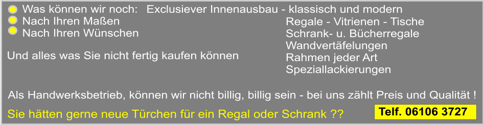 von einer fachlichen Beratung ber Heizkrperverkleidungen Exclusiever Innenausbau - klassisch und modern    Als Handwerksbetrieb, knnen wir nicht billig, billig sein - bei uns zhlt Preis und Qualitt ! Und alles was Sie nicht fertig kaufen knnen Regale - Vitrienen - Tische Schrank- u. Bcherregale Wandvertfelungen Rahmen jeder Art Speziallackierungen   Was knnen wir noch:  Nach Ihren Maen Nach Ihren Wnschen   Sie htten gerne neue Trchen fr ein Regal oder Schrank ??              Telf. 06106 3727