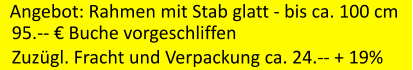 Angebot: Rahmen mit Stab glatt - bis ca. 100 cm 95.--  Buche vorgeschliffen Zuzgl. Fracht und Verpackung ca. 24.-- + 19%