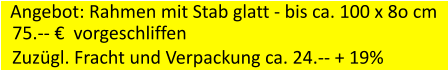 Angebot: Rahmen mit Stab glatt - bis ca. 100 x 8o cm 75.--   vorgeschliffen Zuzgl. Fracht und Verpackung ca. 24.-- + 19%