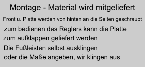 Montage - Material wird mitgeliefert Front u. Platte werden von hinten an die Seiten geschraubt zum bedienen des Reglers kann die Platte  zum aufklappen geliefert werden Die Fuleisten selbst ausklingen oder die Mae angeben, wir klingen aus